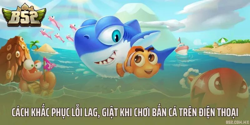 Cách khắc phục lỗi lag, giật khi chơi bắn cá trên điện thoại
