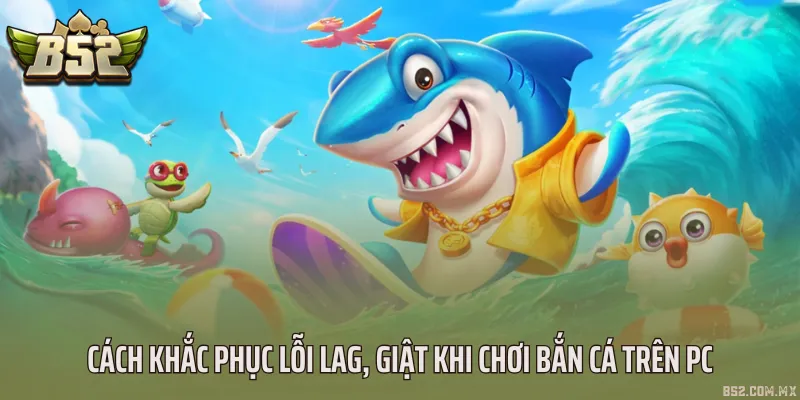 Cách khắc phục lỗi lag, giật khi chơi bắn cá trên PC