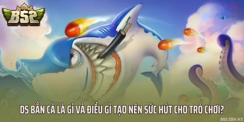 DS bắn cá là gì và điều gì tạo nên sức hút cho trò chơi?