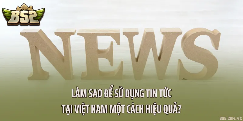 Làm sao để sử dụng Tin tức tại Việt Nam một cách hiệu quả?