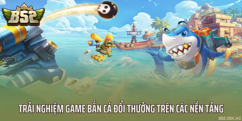 Trải nghiệm game bắn cá đổi thưởng trên các nền tảng